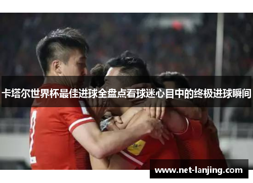 卡塔尔世界杯最佳进球全盘点看球迷心目中的终极进球瞬间