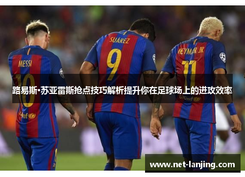 路易斯·苏亚雷斯抢点技巧解析提升你在足球场上的进攻效率