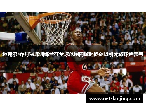迈克尔·乔丹篮球训练营在全球范围内掀起热潮吸引无数球迷参与